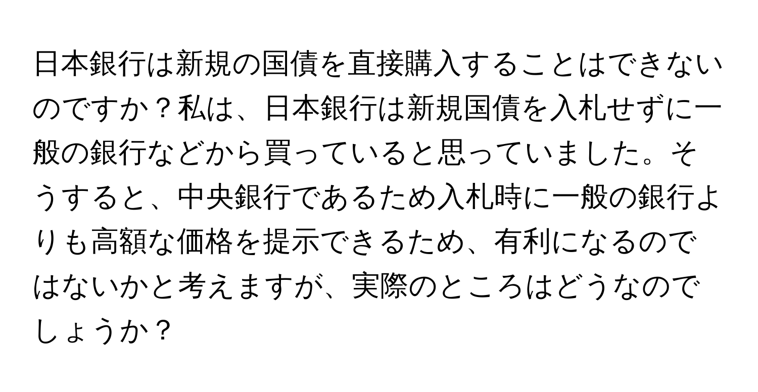 日本銀行は新規の国債を直接購入することはできないのですか？私は、日本銀行は新規国債を入札せずに一般の銀行などから買っていると思っていました。そうすると、中央銀行であるため入札時に一般の銀行よりも高額な価格を提示できるため、有利になるのではないかと考えますが、実際のところはどうなのでしょうか？