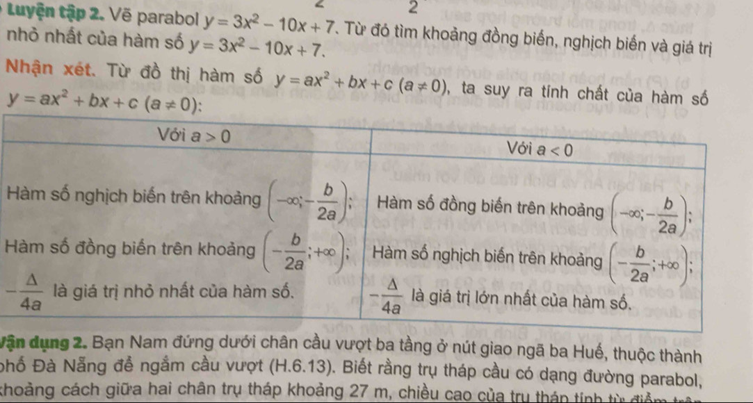 Luyện tập 2. Vẽ parabol y=3x^2-10x+7 T. Từ đó tìm khoảng đồng biến, nghịch biến và giá trị
nhỏ nhất của hàm số y=3x^2-10x+7.
Nhận xét. Từ đồ thị hàm số y=ax^2+bx+c(a!= 0) , ta suy ra tính chất của hàm số
y=ax^2+bx+c(a!= 0)
H
Vận dụng 2. Bạn Nam đứng dưới chân cầu vượt ba tằng ở nút giao ngã ba Huế, thuộc thành
phố Đà Nẵng để ngắm cầu vượt (H.6.13). Biết rằng trụ tháp cầu có dạng đường parabol,
khoảng cách giữa hai chân trụ tháp khoảng 27 m, chiều cao của trụ tháp tính từ điệ