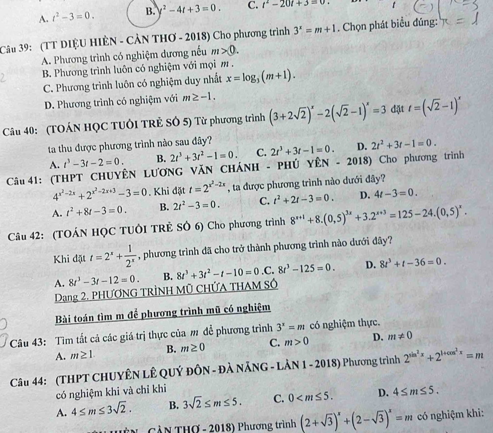 A. t^2-3=0. B. y^2-4t+3=0. C. t^2-20t+3=0.
Câu 39: (TT DIỆU HIÈN - CẢN THƠ - 2018) Cho phương trình 3^x=m+1. Chọn phát biểu đúng:
A. Phương trình có nghiệm dương nếu m>0.
B. Phương trình luôn có nghiệm với mọi m .
C. Phương trình luôn có nghiệm duy nhất x=log _3(m+1).
D. Phương trình có nghiệm với m≥ -1.
Câu 40: (TOÁN HỌC TUÔI TRẻ SÓ 5) Từ phương trình (3+2sqrt(2))^x-2(sqrt(2)-1)^x=3 đặt t=(sqrt(2)-1)^x
ta thu được phương trình nào sau đây?
A. t^3-3t-2=0. B. 2t^3+3t^2-1=0. C. 2t^3+3t-1=0. D. 2t^2+3t-1=0.
Câu 41: (THPT CHUYÊN LƯƠNG VăN CHÁNH - PHÚ YÊN - 2018) Cho phương trình
4^(x^2)-2x+2^(x^2)-2x+3-3=0. Khi đặt t=2^(x^2)-2x , ta được phương trình nào dưới đây?
A. t^2+8t-3=0. B. 2t^2-3=0. C. t^2+2t-3=0. D. 4t-3=0.
Câu 42: (TOÁN HỌC TUÔI TRÊ SÔ 6) Cho phương trình 8^(x+1)+8.(0,5)^3x+3.2^(x+3)=125-24.(0,5)^x.
Khi đặt t=2^x+ 1/2^x  , phương trình đã cho trở thành phương trình nào dưới đây?
A. 8t^3-3t-12=0. B. 8t^3+3t^2-t-10=0.0 C. 8t^3-125=0. D. 8t^3+t-36=0.
Dạang 2. PHƯƠNG TRÌNH Mũ CHỨA THAM Số
Bài toán tìm m để phương trình mũ có nghiệm
Câu 43: Tìm tất cả các giá trị thực của m đề phương trình 3^x=m có nghiệm thực.
A. m≥ 1. B. m≥ 0 C. m>0 D. m!= 0
Câu 44: (THPT CHUYÊN LÊ QUÝ ĐÔN - ĐÀ NẵNG - LÀN 1 - 2018) Phương trình 2^(sin ^2)x+2^(1+cos ^2)x=m
có nghiệm khi và chỉ khi
A. 4≤ m≤ 3sqrt(2). B. 3sqrt(2)≤ m≤ 5. C. 0 D. 4≤ m≤ 5.
HệN - CầN THơ - 2018) Phương trình (2+sqrt(3))^x+(2-sqrt(3))^x=m có nghiệm khi: