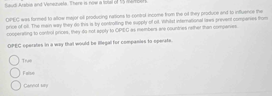 Saudi Arabia and Venezuela. There is now a total of 15 members.
OPEC was formed to allow major oil producing nations to control income from the oil they produce and to influence the
price of oil. The main way they do this is by controlling the supply of oil. Whilst international laws prevent companies from
cooperating to control prices, they do not apply to OPEC as members are countries rather than companies.
OPEC operates in a way that would be illegal for companies to operate.
True
False
Cannot say