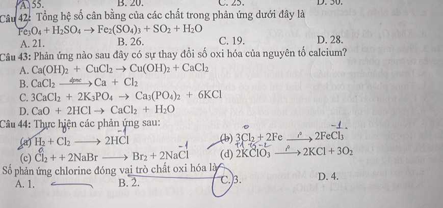 A. 55. B. 20. C. 25. D. 50.
Câu 42: Tổng hệ số cân bằng của các chất trong phản ứng dưới đây là
Fe_3O_4+H_2SO_4to Fe_2(SO_4)_3+SO_2+H_2O
A. 21. B. 26. C. 19. D. 28.
Câu 43: Phản ứng nào sau đây có sự thay đổi số oxi hóa của nguyên tố calcium?
A. Ca(OH)_2+CuCl_2to Cu(OH)_2+CaCl_2
B. CaCl_2xrightarrow dpncCa+Cl_2
C. 3CaCl_2+2K_3PO_4to Ca_3(PO_4)_2+6KCl
D. CaO+2HClto CaCl_2+H_2O
Câu 44: Thực hiện các phản ứng sau:
1.4x^2
(a) H_2+Cl_2to 2HCl (b) 3Cl_2+2F xrightarrow i°2FeCl_3
1° -L
(c) Cl_2++2NaBrto Br_2+2NaCl (d) 2KClO_3_  xrightarrow rho 2KCl+3O_2
Số phản ứng chlorine đóng vai trò chất oxi hóa là
A. 1. B. 2. C.) 3. D. 4.