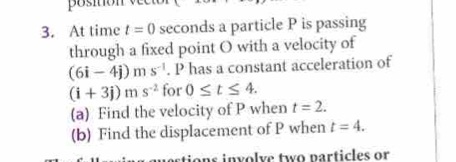 position v ec 
3. At time t=0 seconds a particle P is passing 
through a fixed point O with a velocity of
(6i-4j)ms^(-1). P has a constant acceleration of
(i+3j)ms^(-2) for 0≤ t≤ 4. 
(a) Find the velocity of P when t=2. 
(b) Find the displacement of P when t=4. 
stions involve two particles or