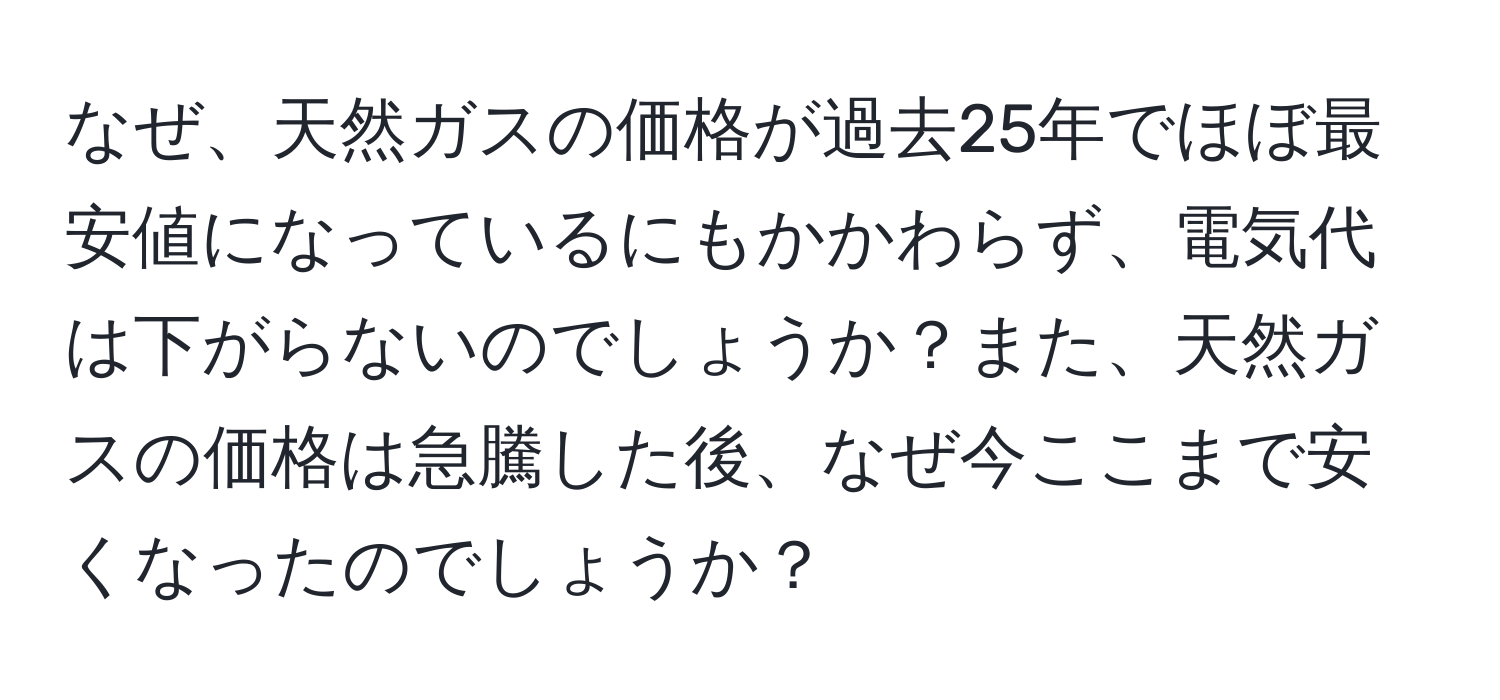 なぜ、天然ガスの価格が過去25年でほぼ最安値になっているにもかかわらず、電気代は下がらないのでしょうか？また、天然ガスの価格は急騰した後、なぜ今ここまで安くなったのでしょうか？