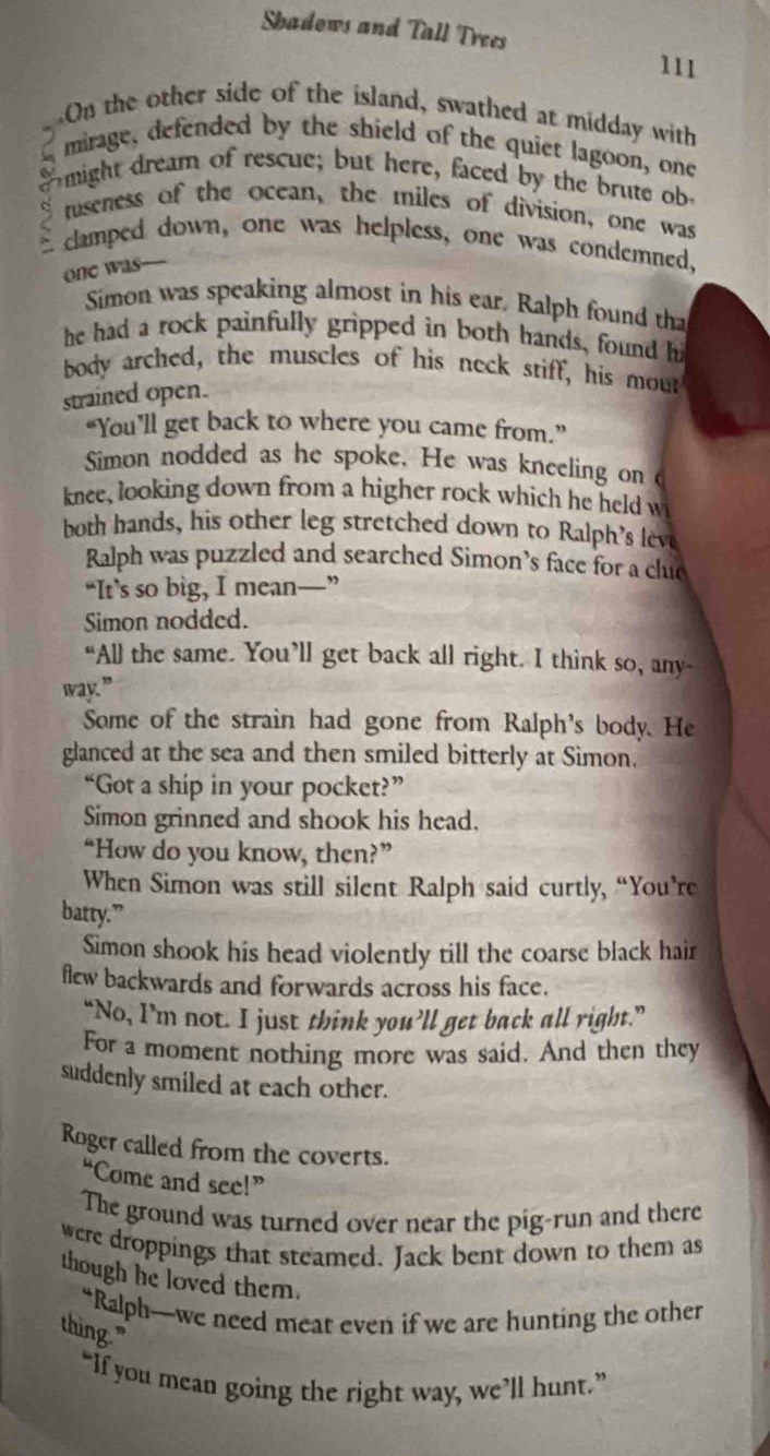 Shadows and Tall Trees 
111 
On the other side of the island, swathed at midday with 
mirage, defended by the shield of the quiet lagoon, one 
might dream of rescue; but here, faced by the brute ob 
S tuseness of the ocean, the miles of division, one was 
E clamped down, one was helpless, one was condemned, 
one was— 
Simon was speaking almost in his ear. Ralph found tha 
he had a rock painfully gripped in both hands, found h 
body arched, the muscles of his neck stiff, his mout 
strained open. 
“You’ll get back to where you came from.” 
Simon nodded as he spoke. He was kneeling on 
knee, looking down from a higher rock which he held w 
both hands, his other leg stretched down to Ralph’s leve 
Ralph was puzzled and searched Simon’s face for a clue 
“It’s so big, I mean—” 
Simon nodded. 
“All the same. You’ll get back all right. I think so, any- 
way.” 
Some of the strain had gone from Ralph's body. He 
glanced at the sea and then smiled bitterly at Simon. 
“Got a ship in your pocket?” 
Simon grinned and shook his head. 
“How do you know, then?” 
When Simon was still silent Ralph said curtly, “You’re 
batty.” 
Simon shook his head violently till the coarse black hair 
flew backwards and forwards across his face. 
“No, I’m not. I just think you’ll get back all right.” 
For a moment nothing more was said. And then they 
suddenly smiled at each other. 
Roger called from the coverts. 
“Come and see!” 
The ground was turned over near the pig-run and there 
were droppings that steamed. Jack bent down to them as 
though he loved them. 
“Ralph—we need meat even if we are hunting the other 
thing." 
“If you mean going the right way, we’ll hunt.”