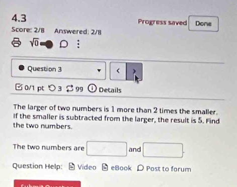 4.3 Progress saved Done 
Score: 2/8 Answered: 2/8
sqrt(0) -4 D : 
Question 3 < |> 
0/1 pt つ 3 2 99 ① Details 
The larger of two numbers is 1 more than 2 times the smaller. 
If the smaller is subtracted from the larger, the result is 5. Find 
the two numbers. 
The two numbers are □ and □. 
Question Help: Video eBook D Post to forum