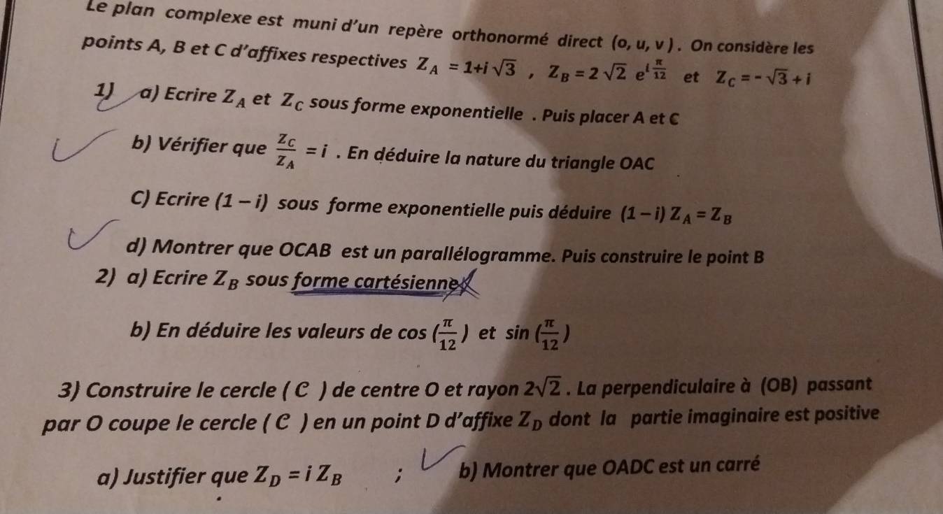 Le plan complexe est muni d'un repère orthonormé direct (0,u,v). On considère les 
points A, B et C d’affixes respectives Z_A=1+isqrt(3), Z_B=2sqrt(2) x_2 e^(ifrac π)12 et Z_C=-sqrt(3)+i
1) a) Ecrire Z_A et Z_C sous forme exponentielle . Puis placer A et C
b) Vérifier que frac Z_CZ_A=i. En déduire la nature du triangle OAC
C) Ecrire (1-i) sous forme exponentielle puis déduire (1-i)Z_A=Z_B
d) Montrer que OCAB est un parallélogramme. Puis construire le point B
2) a) Ecrire Z_B sous forme cartésienne 
b) En déduire les valeurs de cos ( π /12 ) et sin ( π /12 )
3) Construire le cercle ( C ) de centre O et rayon . La perpendiculaire à (OB) passant 2sqrt(2)
par O coupe le cercle ( C ) en un point D d’affixe Z_D dont la partie imaginaire est positive 
a) Justifier que Z_D=iZ_B , b) Montrer que OADC est un carré