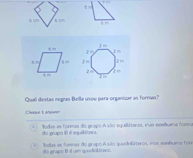 on
y m
8 m
6 cm δ cm
δm

Qual destas regras Bella usou para organizar as formas?
Choose 1 answer:
A Todas as formas do grupo A são equiláteras, mas nenhuma forma
do grupo B é equilátera.
Todas as formas do grupo A são quadriláteros, mas nenhuma for
do grupo B é um quadrilátero.