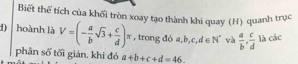 Biết thể tích của khối tròn xoay tạo thành khi quay (H) quanh trục 
1) hoành là V=(- a/b sqrt(3)+ c/d )π , trong đó a, b C d∈ N^* và  a/b ,  c/d  là các 
phân số tối giản. khi đó a+b+c+d=46.