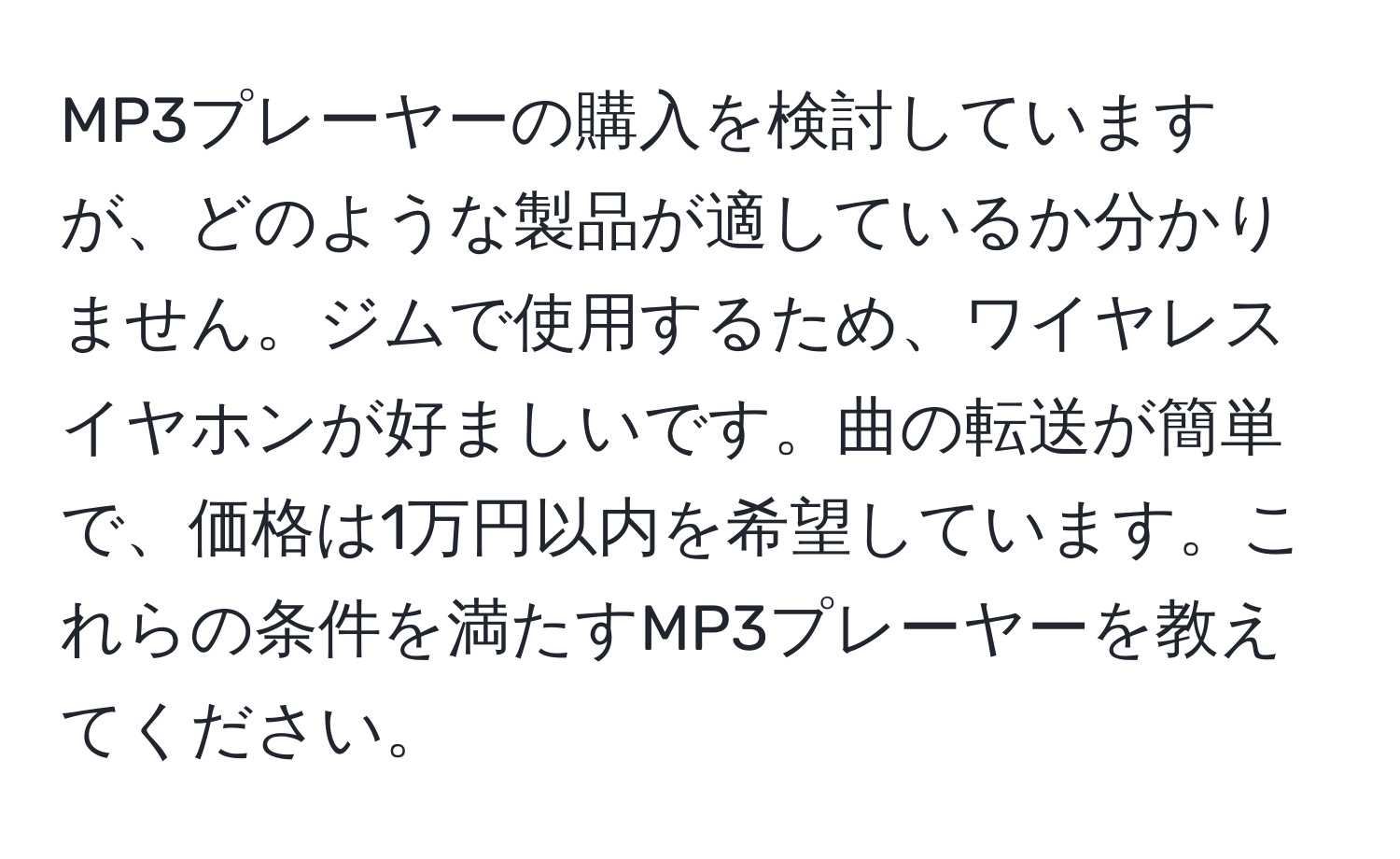 MP3プレーヤーの購入を検討していますが、どのような製品が適しているか分かりません。ジムで使用するため、ワイヤレスイヤホンが好ましいです。曲の転送が簡単で、価格は1万円以内を希望しています。これらの条件を満たすMP3プレーヤーを教えてください。