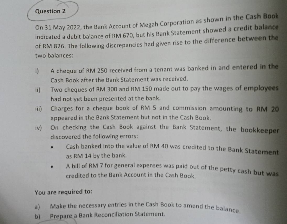 On 31 May 2022, the Bank Account of Megah Corporation as shown in the Cash Book 
indicated a debit balance of RM 670, but his Bank Statement showed a credit balance 
of RM 826. The following discrepancies had given rise to the difference between the 
two balances: 
i) A cheque of RM 250 received from a tenant was banked in and entered in the 
Cash Book after the Bank Statement was received. 
ii) Two cheques of RM 300 and RM 150 made out to pay the wages of employees 
had not yet been presented at the bank. 
iii) Charges for a cheque book of RM 5 and commission amounting to RM 20
appeared in the Bank Statement but not in the Cash Book. 
iv) On checking the Cash Book against the Bank Statement, the bookkeeper 
discovered the following errors: 
Cash banked into the value of RM 40 was credited to the Bank Statement 
as RM 14 by the bank. 
A bill of RM 7 for general expenses was paid out of the petty cash but was 
credited to the Bank Account in the Cash Book. 
You are required to: 
a) Make the necessary entries in the Cash Book to amend the balance. 
b) Prepare a Bank Reconciliation Statement.