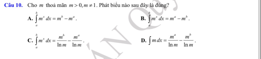 Cho m thoa mãn m>0, m!= 1. Phát biểu nào sau đây là đúng?
A. ∈tlimits _a^(bm^x)dx=m^b-m^a. B. ∈t m^xdx=m^a-m^b.
C. ∈tlimits _a^(bm^x)dx= m^b/ln m - m^a/ln m . ∈t mdx= m^a/ln m - m^b/ln m . 
D.