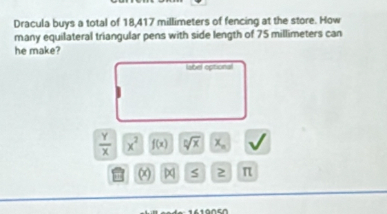 Dracula buys a total of 18,417 millimeters of fencing at the store. How 
many equilateral triangular pens with side length of 75 millimeters can 
he make? 
label optional
 Y/X  x^2 f(x) sqrt[n](x) x_n
' S 2 π