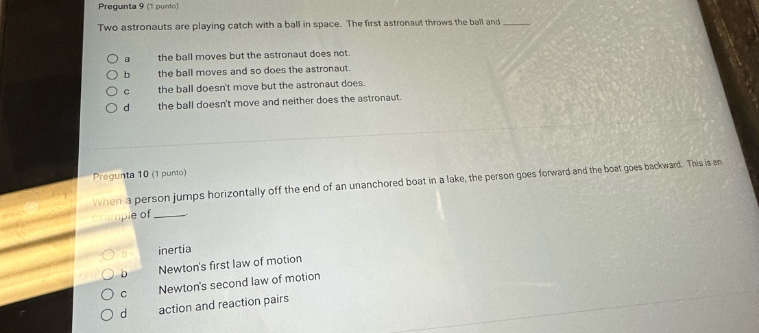 Pregunta 9 (1 punto)
Two astronauts are playing catch with a ball in space. The first astronaut throws the ball and_
a the ball moves but the astronaut does not.
b the ball moves and so does the astronaut.
c the ball doesn't move but the astronaut does.
d the ball doesn't move and neither does the astronaut.
Pregunta 10 (1 punto)
When a person jumps horizontally off the end of an unanchored boat in a lake, the person goes forward and the boat goes backward. This is an
example of_
a inertia
b Newton's first law of motion
C Newton's second law of motion
d action and reaction pairs