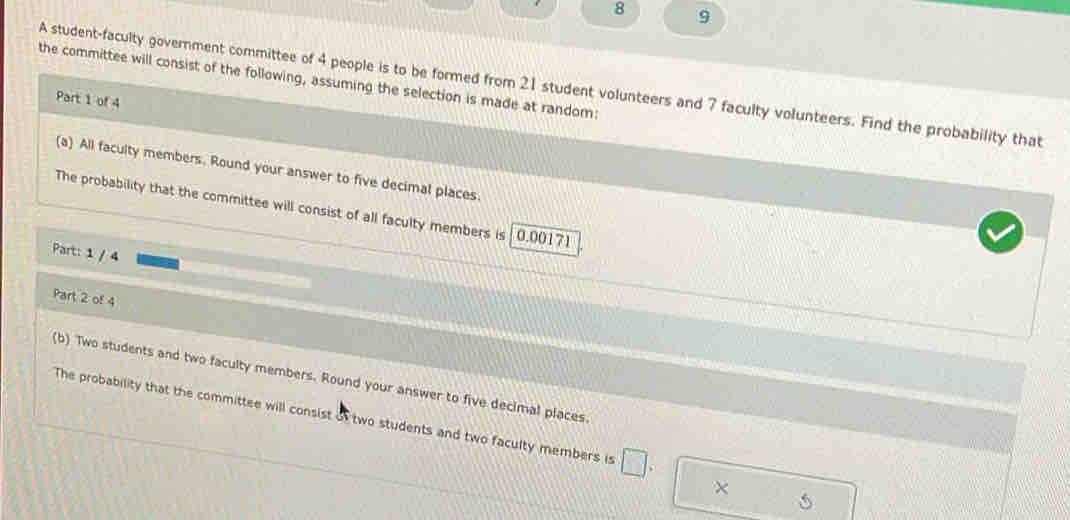 8 9 
the committee will consist of the following, assuming the selection is made at random: 
A student-faculty government committee of 4 people is to be formed from 21 student volunteers and 7 faculty volunteers. Find the probability that 
Part 1 of 4 
(a) All faculty members. Round your answer to five decimal places. 
The probability that the committee will consist of all faculty members is 0.00171
Part: 1 / 4 
Part 2 of 4 
(b) Two students and two faculty members. Round your answer to five decimal places. 
The probability that the committee will consist of two students and two faculty members is □. 
×