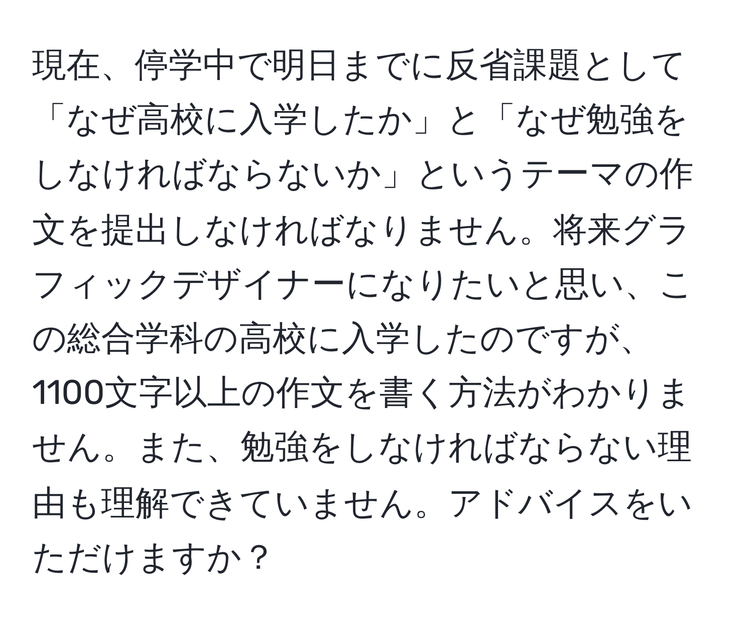 現在、停学中で明日までに反省課題として「なぜ高校に入学したか」と「なぜ勉強をしなければならないか」というテーマの作文を提出しなければなりません。将来グラフィックデザイナーになりたいと思い、この総合学科の高校に入学したのですが、1100文字以上の作文を書く方法がわかりません。また、勉強をしなければならない理由も理解できていません。アドバイスをいただけますか？