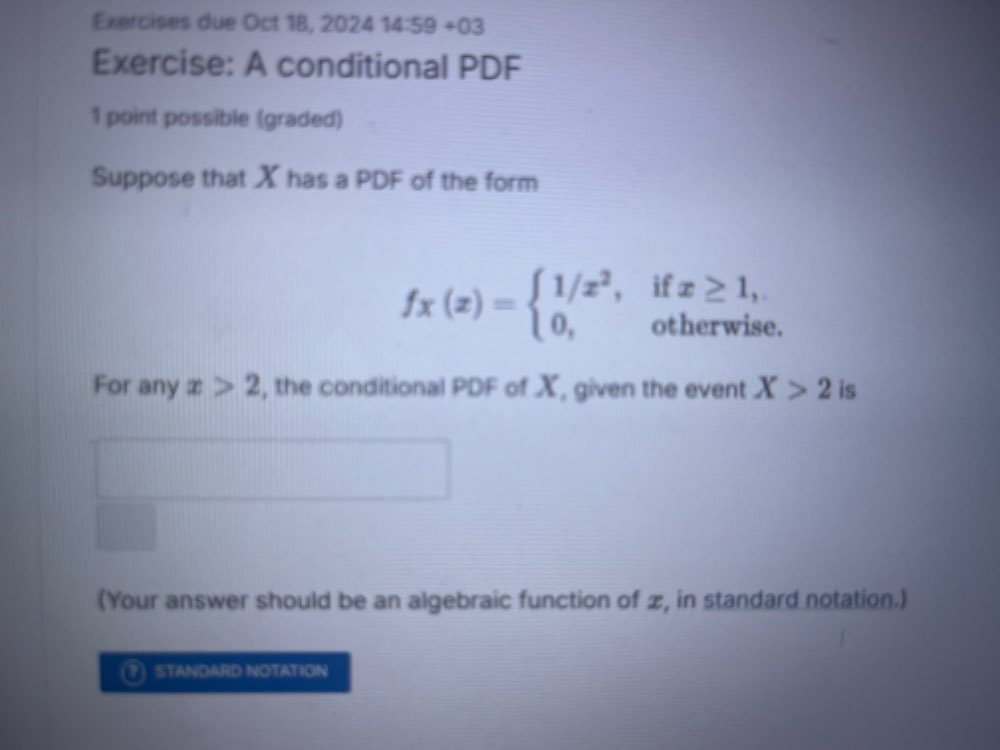 Exercises due Oct 18, 2024 14:59+03 
Exercise: A conditional PDF 
1 point possible (graded) 
Suppose that X has a PDF of the form
fx(x)=beginarrayl 1/x^2,ifx≥ 1, 0,otherwiseendarray.
For any x>2 , the conditional PDF of X, given the event X>2 is 
(Your answer should be an algebraic function of æ, in standard notation.) 
(?) STANDARD NOTATION