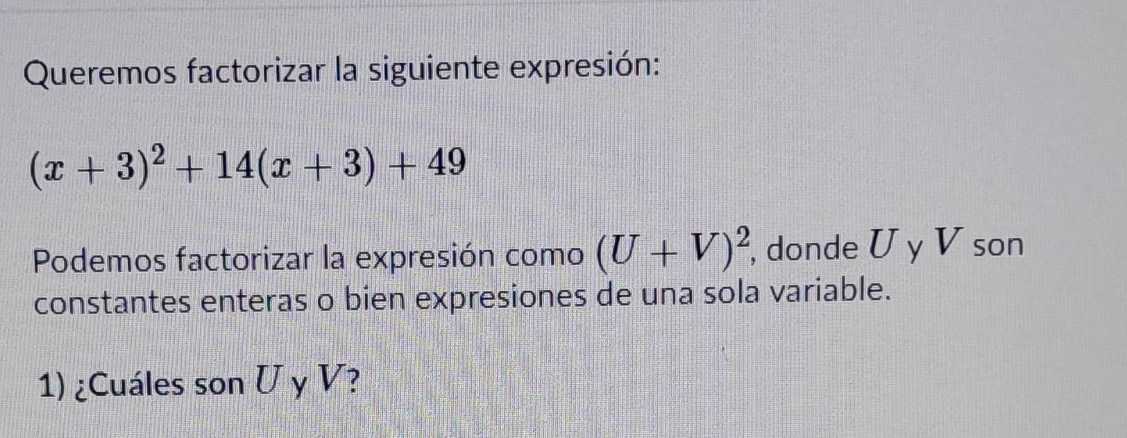 Queremos factorizar la siguiente expresión:
(x+3)^2+14(x+3)+49
Podemos factorizar la expresión como (U+V)^2, , donde U y V son 
constantes enteras o bien expresiones de una sola variable. 
1) ¿Cuáles son U y V?