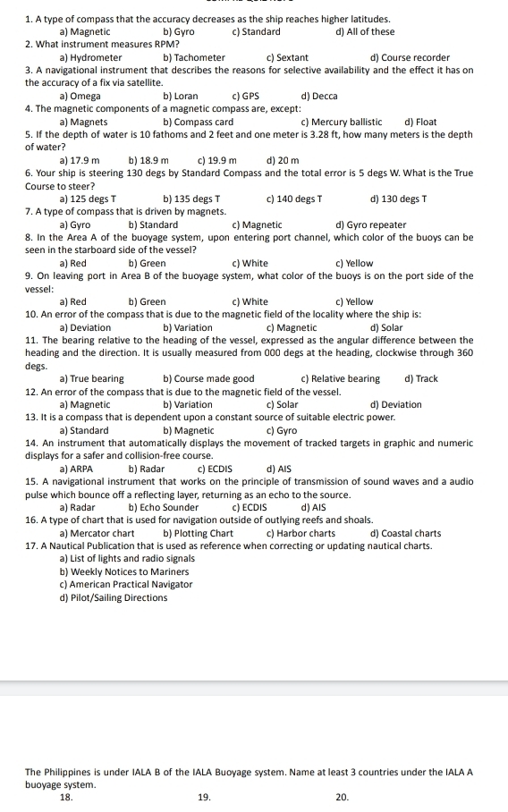 A type of compass that the accuracy decreases as the ship reaches higher latitudes.
a) Magnetic b) Gyro c) Standard d) All of these
2. What instrument measures RPM?
a) Hydrometer b) Tachometer c) Sextant d) Course recorder
3. A navigational instrument that describes the reasons for selective availability and the effect it has on
the accuracy of a fix via satellite.
a) Omega b) Loran c) GPS d) Decca
4. The magnetic components of a magnetic compass are, except:
a) Magnets b) Compass card c) Mercury ballistic d) Float
5. If the depth of water is 10 fathoms and 2 feet and one meter is 3.28 ft, how many meters is the depth
of water?
a) 17.9 m b) 18.9 m c) 19.9 m d) 20 m
6. Your ship is steering 130 degs by Standard Compass and the total error is 5 degs W. What is the True
Course to steer? d) 130 degs T
a) 125 degs T b) 135 degs T c) 140 degs T
7. A type of compass that is driven by magnets.
a) Gyro b) Standard c) Magnetic d) Gyro repeater
8. In the Area A of the buoyage system, upon entering port channel, which color of the buoys can be
seen in the starboard side of the vessel?
a) Red b) Green c) White c) Yellow
9. On leaving port in Area B of the buoyage system, what color of the buoys is on the port side of the
vessel:
a) Red b) Green c) White c) Yellow
10. An error of the compass that is due to the magnetic field of the locality where the ship is:
a) Deviation b) Variation c) Magnetic d) Solar
11. The bearing relative to the heading of the vessel, expressed as the angular difference between the
heading and the direction. It is usually measured from 000 degs at the heading, clockwise through 360
degs.
a) True bearing b) Course made good c) Relative bearing d) Track
12. An error of the compass that is due to the magnetic field of the vessel.
a) Magnetic b) Variation c) Solar d) Deviation
13. It is a compass that is dependent upon a constant source of suitable electric power.
a) Standard b) Magnetic c) Gyro
14. An instrument that automatically displays the movement of tracked targets in graphic and numeric
displays for a safer and collision-free course.
a) ARPA b) Radar c) ECDIS d) AIS
15. A navigational instrument that works on the principle of transmission of sound waves and a audio
pulse which bounce off a reflecting layer, returning as an echo to the source.
a) Radar b) Echo Sounder c) ECDIS d) AIS
16. A type of chart that is used for navigation outside of outlying reefs and shoals.
a) Mercator chart b) Plotting Chart c) Harbor charts d) Coastal charts
17. A Nautical Publication that is used as reference when correcting or updating nautical charts.
a) List of lights and radio signals
b) Weekly Notices to Mariners
c) American Practical Navigator
d) Pilot/Sailing Directions
The Philippines is under IALA B of the IALA Buoyage system. Name at least 3 countries under the IALA A
buoyage system. 20.
18. 19.