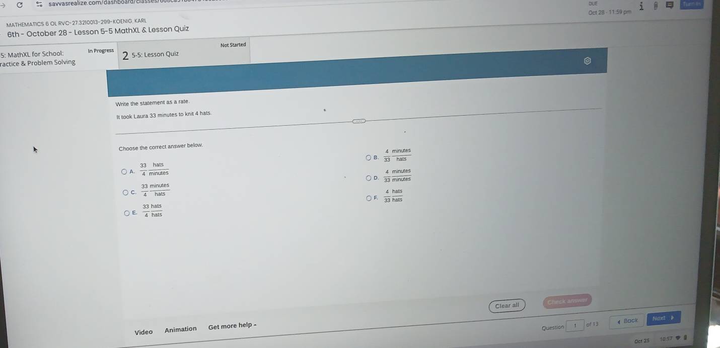 Oct 28 - 11:59 pm
MATHEMATICS 6 OL RVC-27.3210013-299-KOENIG, KARL DUE
6th - October 28 - Lesson 5-5 MathXL & Lesson Quiz
5: MathXL for School: In Progress 5-5: Lesson Quiz Not Started
ractice & Problem Solving
Write the statement as a rate
It took Laura 33 minutes to knit 4 hats
Choose the correct answer below.
) B.  4/33  minutes/hats 
A  33/4  hats/minutes 
D.  4/33  minutes/minutes 
C  33/4  minutes/hats 
F.  4/33  hats/hats 
E.  33/4  hats/hats 
Clear all
Bock
Video Animation Get more help - Naxt è
Question
Oct 25 10.57 0