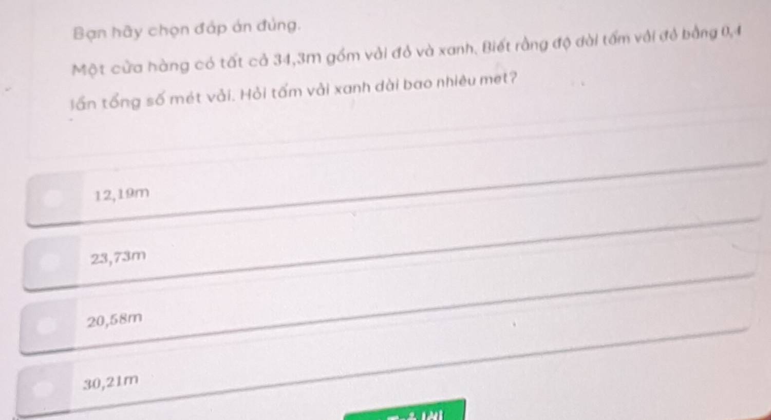 Bạn hãy chọn đáp án đủng.
Một cửa hàng có tất cả 34,3m gồm vài đỏ và xanh. Biết rằng độ dài tấm với đỏ bằng 0,4
lần tổng số mét vải. Hỏi tấm vải xanh dài bao nhiêu met?
12,19m
23,73m
20,58m
30,21m