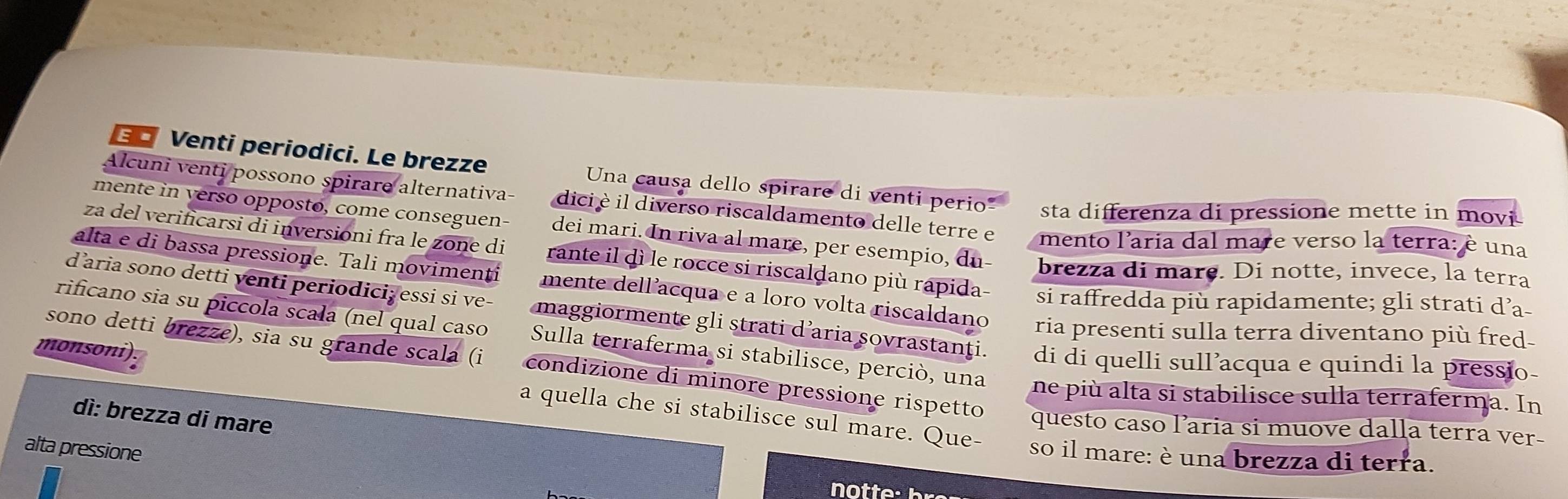 €£ Venti periodici. Le brezze Una causa dello spirare di venti perio sta differenza di pressione mette in movi 
Alcuni venti possono spirare alternativa- dici è il diverso riscaldamento delle terre e mento l'aria dal mare verso la terra: è una 
mente in verso oppostø, come conseguen- dei mari. In riva al mare, per esempio, du brezza di mare. Di notte, invece, la terra 
za del verificarsi di inversioni fra le zone di rante il dì le rocce si riscaldano più rapida- si raffredda più rapidamente; gli strati d’a 
alta e di bassa pressione. Tali movimenti mente dell’acqua e a loro volta riscaldano ria presenti sulla terra diventano più fred- 
daria sono detti venti periodiciž essi si ve- maggiormente gli strati d’aria sovrastanți. di di quelli sull’acqua e quindi la pressio- 
monsoni 
rificano sia su piccola scała (nel qual caso Sulla terraferma si stabilisce, perció, una ne più alta si stabilisce sulla terraferma. In 
sono detti brezze), sia su grande scala (i condizione di minore pressione rispetto questo caso l’aria si muove dalla terra ver- 
dì: brezza di mare 
a quella che si stabilisce sul mare. Que- so il mare: è una brezza di terra. 
alta pressione