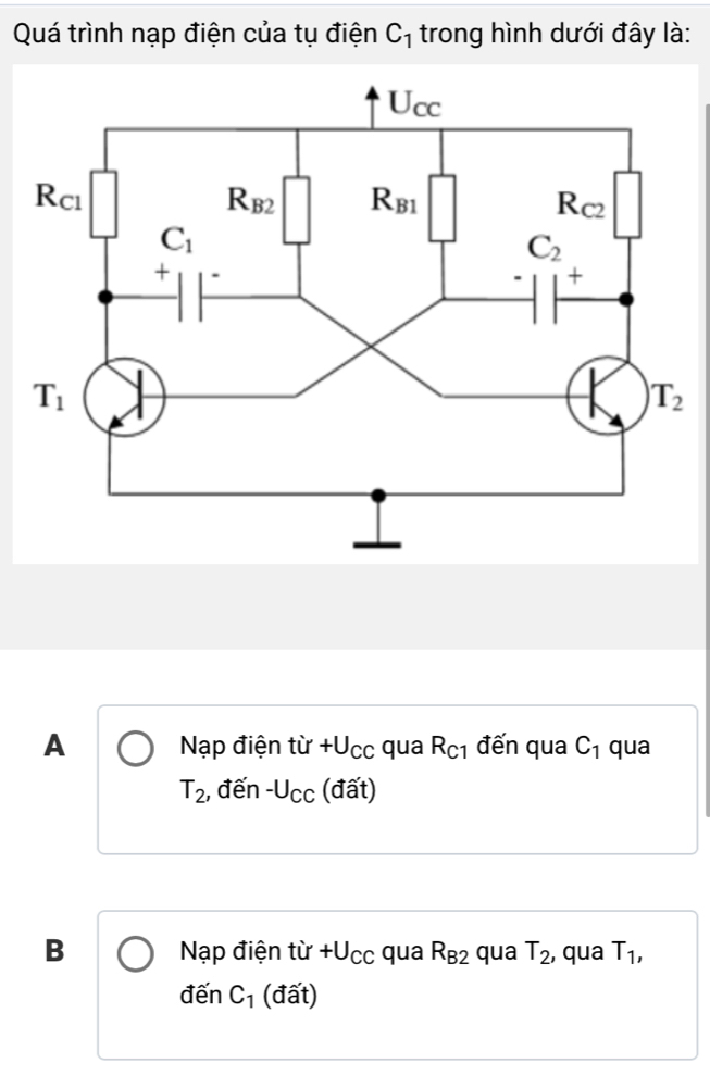 Quá trình nạp điện của tụ điện C_1 trong hình dưới đây là:
A  Nạp điện từ +.U_CC qua R_C1 đến qua C_1 qua
T_2 , đến -l J_CC :  (đất)
B Nạp điện tir+U_CC qua R_B2 qua T_2 , qua T_1,
d ến C_1 (đất)