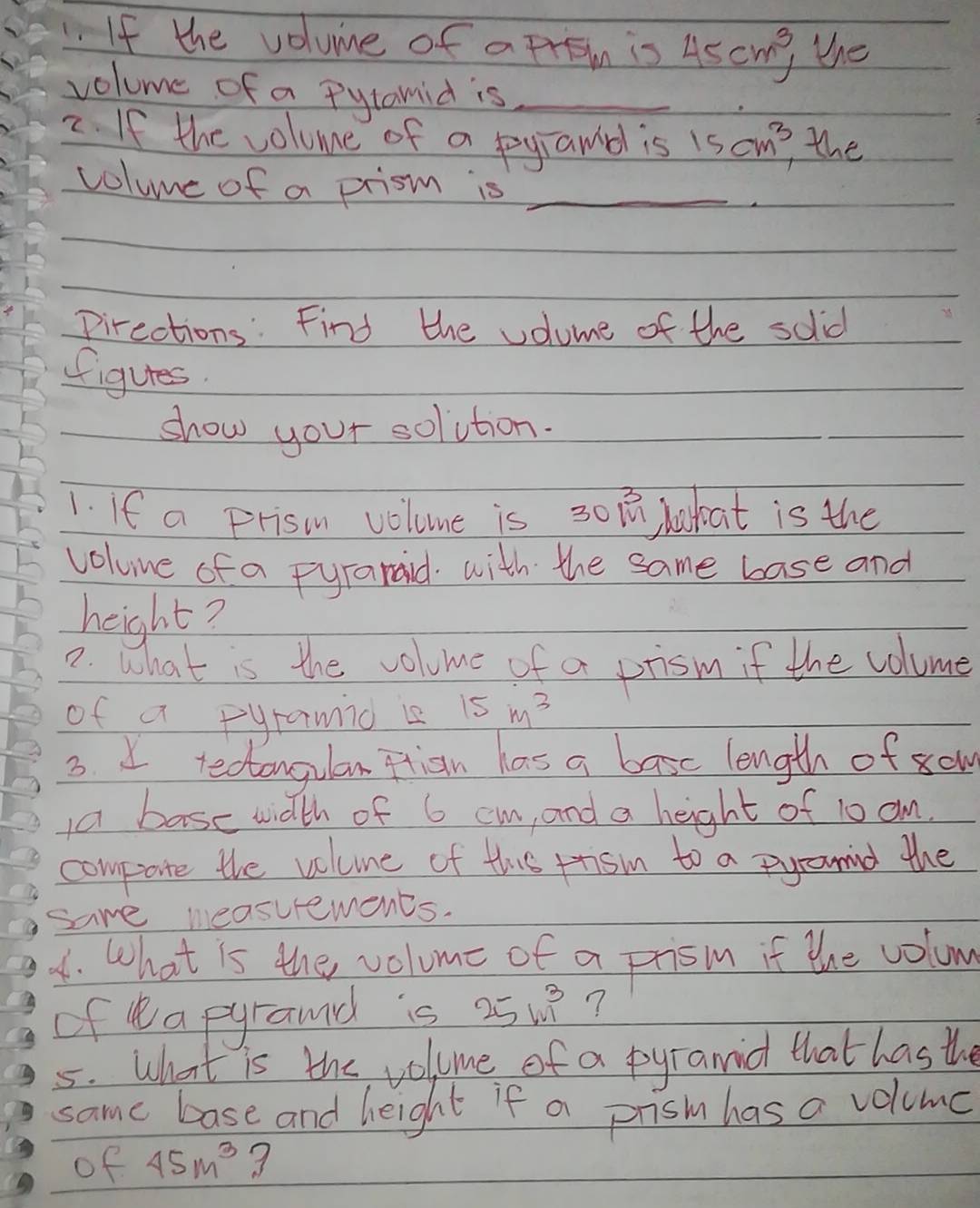 If the volume of a From is 45cm^3, the 
volume of a Pytamid is_ 
2. If the volume of a pyramol is 15cm^3 the 
volume of a prism is_ 
Pirections: Find the volume of the solid 
figures. 
show your solution. 
1. If a prisn volome is 30 1 hakoat is the 
voluue of a Fyranaid. with the same base and 
height? 
7. What is the volome of a prism if the volume 
of a Fyramid is 15m^3
3. I tecangulan ftion las a basc length of sow 
a base width of 6 cm, and a height of 10 am. 
compate the volune of this rrism to a pyronind the 
same measurements. 
1. What is the volume of a prism if the volum 
of ea pyraud is 25m^3 ? 
5. What is the volume of a pyramid that has the 
same base and height if a prism has a volume 
of 45m^3 3