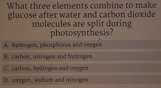 What three elements combine to make
glucose after water and carbon dioxide
molecules are split during
photosynthesis?
A. hydrogen, phosphorus and oxygen
B. carbon, nitrogen and hydrogen
C. carbon, hydrogen and oxygen
D. oxygen, sodium and nitrogen