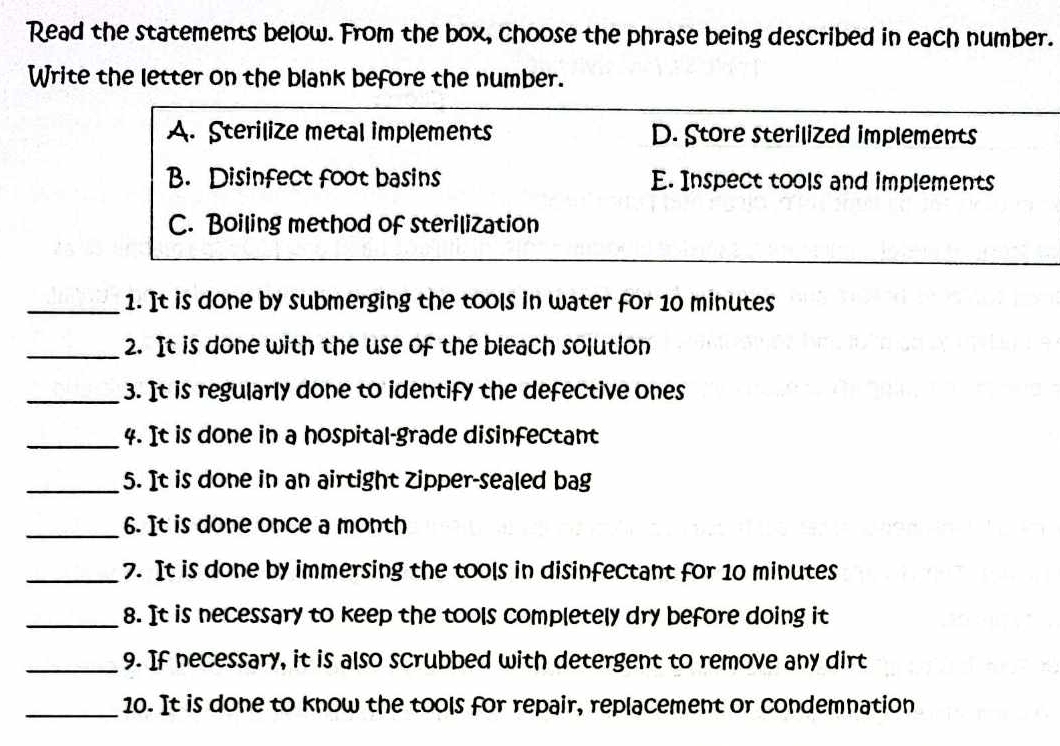 Read the statements below. From the box, choose the phrase being described in each number.
Write the letter on the blank before the number.
A. Sterilize metal implements D. Store sterilized implements
B. Disinfect foot basins E. Inspect tools and implements
C. Boiling method of sterilization
_1. It is done by submerging the tools in water for 10 minutes
_2. It is done with the use of the bleach solution
_3. It is regularly done to identify the defective ones
_4. It is done in a hospital-grade disinfectant
_5. It is done in an airtight Zipper-sealed bag
_6. It is done once a month
_7. It is done by immersing the tools in disinfectant for 10 minutes
_8. It is necessary to keep the tools completely dry before doing it
_9. If necessary, it is also scrubbed with detergent to remove any dirt
_10. It is done to know the tools for repair, replacement or condemnation