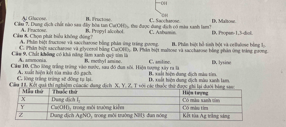 OH
OH
Glucose. B. Fructose. C. Saccharose. D. Maltose.
Câu 7. Dung dịch chất nào sau đây hòa tan Cu(OH)_2 , thu được dung dịch có màu xanh lam?
A. Fructose. B. Propyl alcohol. C. Anbumin. D. Propan-1,3-diol.
Câu 8. Chọn phát biểu không đúng?
A. Phân biệt fructose và saccharose bằng phản ứng tráng gương. B. Phân biệt hồ tinh bột và cellulose bằng I_2.
C. Phân biệt saccharose và glycerol bằng Cu(OH)_2.. D. Phân biệt maltose và saccharose bằng phản ứng tráng gương.
Câu 9. Chất không có khả năng làm xanh quỳ tím là
A. ammonia. B. methyl amine. C. aniline. D. lysine
Câu 10. Cho lòng trắng trứng vào nước, sau đó dun sôi. Hiện tượng xảy ra là
A. xuất hiện kết tủa màu đỏ gạch. B. xuất hiện dung dịch màu tím.
C. lòng trắng trứng sẽ đông tụ lại. D. xuất hiện dung dịch màu xanh lam.
Câu 11. Kết quả thí nghiệm củacác dung dịch X, Y, Z, T với các thuốc thử được