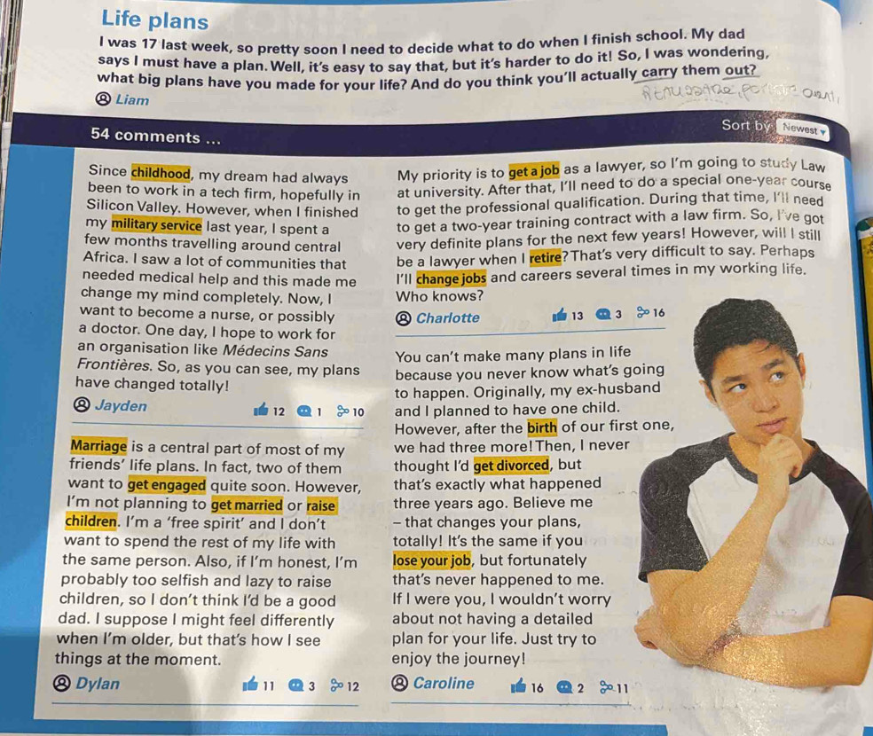 Life plans
I was 17 last week, so pretty soon I need to decide what to do when I finish school. My dad
says I must have a plan. Well, it's easy to say that, but it's harder to do it! So, I was wondering,
what big plans have you made for your life? And do you think you’ll actually carry them out?
® Liam Sort bý Newest
54 comments ...
Since childhood, my dream had always My priority is to get a job as a lawyer, so I'm going to study Law
been to work in a tech firm, hopefully in at university. After that, I'll need to do a special one-year course
Silicon Valley. However, when I finished to get the professional qualification. During that time, I'll need
my military service last year, I spent a to get a two-year training contract with a law firm. So, I've got
few months travelling around central very definite plans for the next few years! However, will I still
Africa. I saw a lot of communities that be a lawyer when I retire? That's very difficult to say. Perhaps
needed medical help and this made me I'll change jobs and careers several times in my working life.
change my mind completely. Now, I Who knows?
want to become a nurse, or possibly * Charlotte 13 3 beginarrayr a aendarray o 16
a doctor. One day, I hope to work for
an organisation like Médecins Sans You can't make many plans in life
Frontières. So, as you can see, my plans because you never know what's going
have changed totally!
to happen. Originally, my ex-husband
⑧ Jayden 12 beginarrayr a aendarray  b^(□) 10 and I planned to have one child.
However, after the birth of our first one,
Marriage is a central part of most of my we had three more! Then, I never
friends’ life plans. In fact, two of them thought I'd get divorced, but
want to get engaged quite soon. However, that’s exactly what happened
I’m not planning to get married or raise three years ago. Believe me
children. I’m a ‘free spirit’ and I don’t - that changes your plans,
want to spend the rest of my life with totally! It's the same if you
the same person. Also, if I’m honest, I’m lose your job, but fortunately
probably too selfish and lazy to raise that's never happened to me.
children, so I don't think I'd be a good If I were you, I wouldn’t worry
dad. I suppose I might feel differently about not having a detailed
when I’m older, but that’s how I see plan for your life. Just try to
things at the moment. enjoy the journey!
® Dylan 11 3 12 @ Caroline 16 2 11