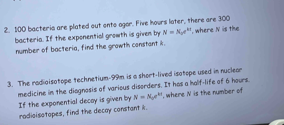 100 bacteria are plated out onto agar. Five hours later, there are 300
bacteria. If the exponential growth is given by N=N_0e^(kt) , where N is the 
number of bacteria, find the growth constant k. 
3. The radioisotope technetium- 99m is a short-lived isotope used in nuclear 
medicine in the diagnosis of various disorders. It has a half-life of 6 hours. 
If the exponential decay is given by N=N_0e^(kt) , where N is the number of 
radioisotopes, find the decay constant k.