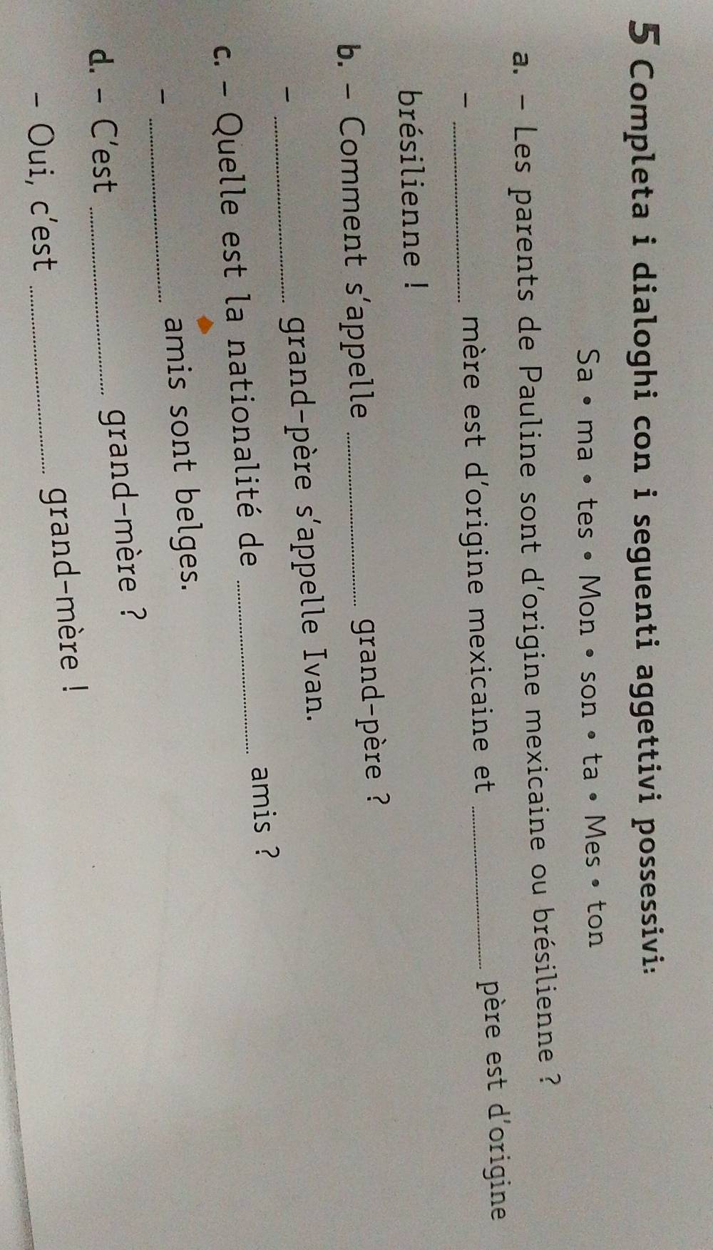 Completa i dialoghi con i seguenti aggettivi possessivi: 
Sa • ma • tes • Mon • son • ta• Mes • ton 
a. - Les parents de Pauline sont d'origine mexicaine ou brésilienne ? 
_mère est d'origine mexicaine et _père est d'origine 
brésilienne ! 
b. - Comment s’appelle_ 
grand-père ? 
_ 
grand-père s'appelle Ivan. 
c. - Quelle est la nationalité de _amis ? 
_amis sont belges. 
d. - C'est_ 
grand-mère ? 
- Oui, c’est_ 
grand-mère !