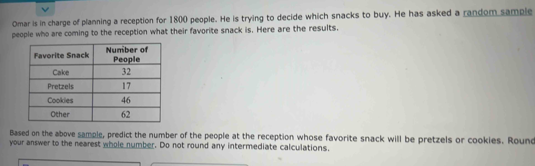 Omar is in charge of planning a reception for 1800 people. He is trying to decide which snacks to buy. He has asked a random sample 
people who are coming to the reception what their favorite snack is. Here are the results. 
Based on the above sample, predict the number of the people at the reception whose favorite snack will be pretzels or cookies. Round 
your answer to the nearest whole number. Do not round any intermediate calculations.