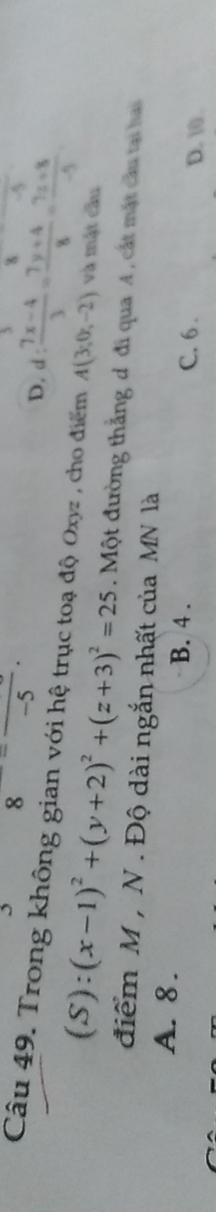 frac =frac -5.
-5
D. d: (7x-4)/3 = (7y+4)/8 = (7z+8)/-5 
Câu 49. Trong không gian với hệ trục toạ độ Oxyz , cho điểm A(3,0,-2) và mặt cầu
(S):(x-1)^2+(y+2)^2+(z+3)^2=25. Một đường thắng d đi qua A, cát mật cầu tại hai
điểm M , N . Độ dài ngắn nhất của MN là
A. 8. B. 4. C. 6.
D. 10