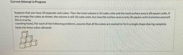 Current Attempt in Progress 
Suppose that you have 10 separate unit cubes. Then the total volume is 10 cubic units and the total surface area is 60 square units. If 
you arrange the cubes as shown, the volume is still 10 cubic units, but now the surface area is only 36 square units (convince yourself 
this is true by 
counting faces). For each of the following problems, assume that all the cubes are stacked to form a single shape sharing complete 
faces (no loose cubes allowed).