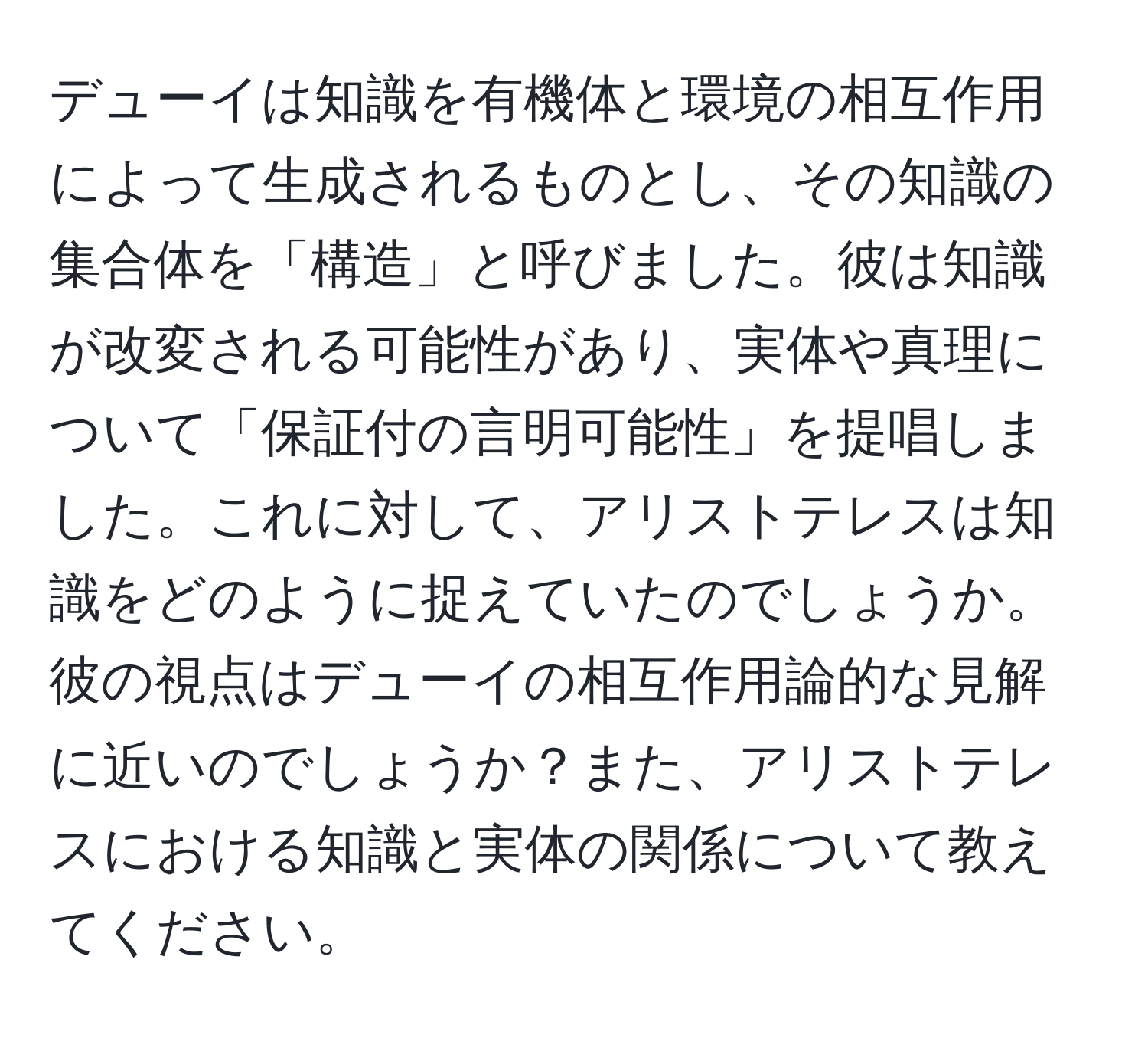 デューイは知識を有機体と環境の相互作用によって生成されるものとし、その知識の集合体を「構造」と呼びました。彼は知識が改変される可能性があり、実体や真理について「保証付の言明可能性」を提唱しました。これに対して、アリストテレスは知識をどのように捉えていたのでしょうか。彼の視点はデューイの相互作用論的な見解に近いのでしょうか？また、アリストテレスにおける知識と実体の関係について教えてください。