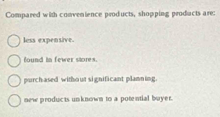 Compared with convenience products, shopping products are:
less expensive.
found in fewer stores.
purchased without significant planning.
new products unknown to a potential buyer.