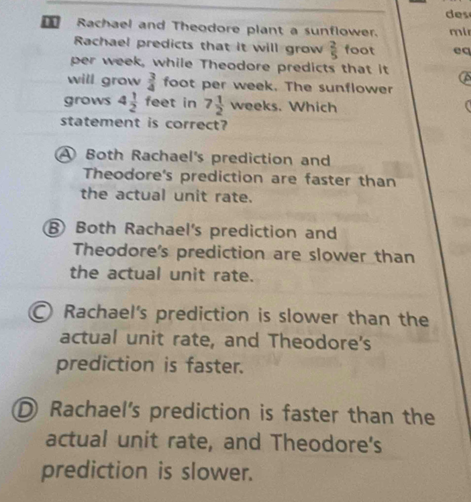 des
Rachael and Theodore plant a sunflower.
ml
Rachael predicts that it will grow  2/5  foot
eq
per week, while Theodore predicts that it
a
will grow  3/4  foot per week. The sunflower
grows 4 1/2  feet in 7 1/2  12/n eks. Which
statement is correct?
A Both Rachael's prediction and
Theodore's prediction are faster than
the actual unit rate.
⑧ Both Rachael's prediction and
Theodore's prediction are slower than
the actual unit rate.
Rachael's prediction is slower than the
actual unit rate, and Theodore's
prediction is faster.
D Rachael's prediction is faster than the
actual unit rate, and Theodore's
prediction is slower.