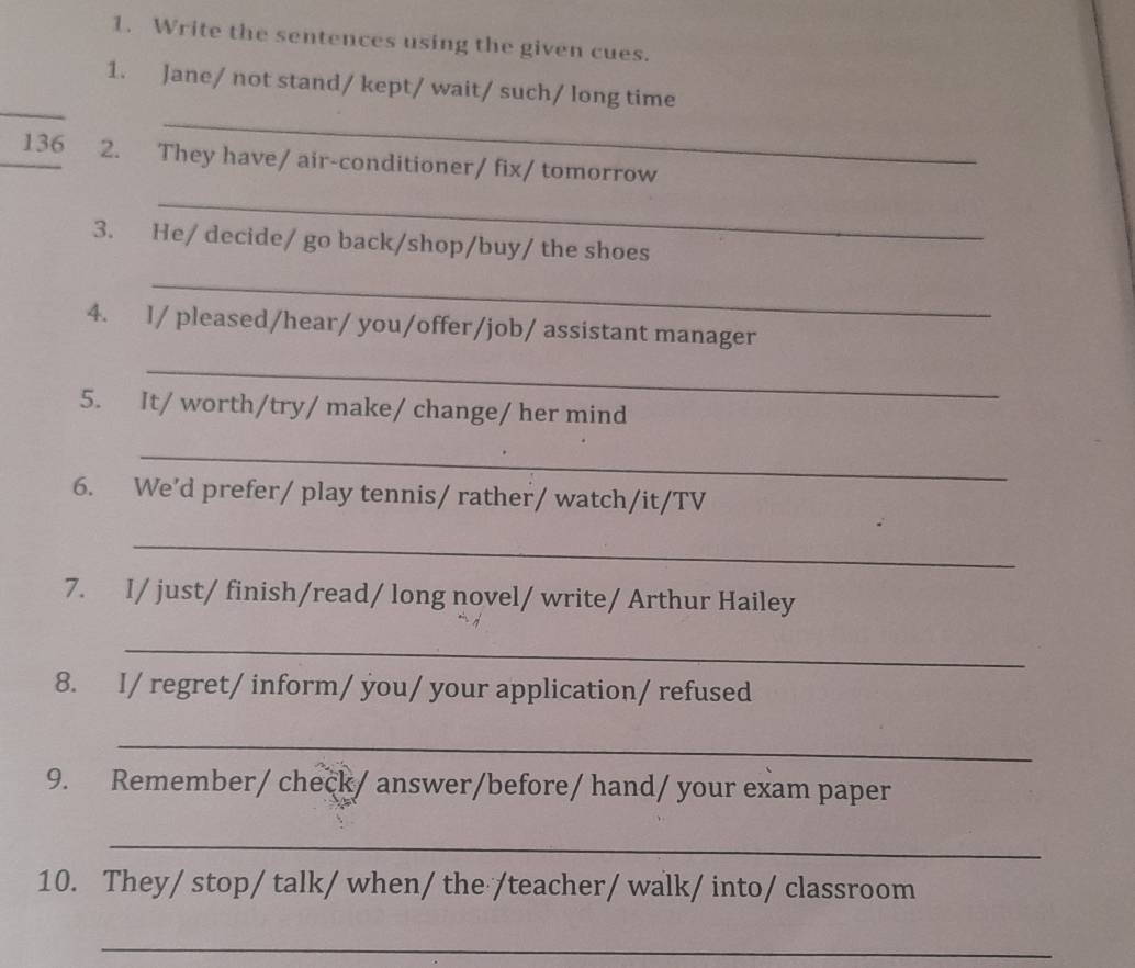 Write the sentences using the given cues. 
_ 
_ 
1. Jane/ not stand/ kept/ wait/ such/ long time 
_136 2. They have/ air-conditioner/ fix/ tomorrow 
_ 
3. He/ decide/ go back/shop/buy/ the shoes 
_ 
4. I/ pleased/hear/ you/offer/job/ assistant manager 
_ 
5. It/ worth/try/ make/ change/ her mind 
_ 
6. We’d prefer/ play tennis/ rather/ watch/it/TV 
_ 
7. I/ just/ finish/read/ long novel/ write/ Arthur Hailey 
_ 
8. I/ regret/ inform/ you/ your application/ refused 
_ 
9. Remember/ check/ answer/before/ hand/ your exam paper 
_ 
10. They/ stop/ talk/ when/ the /teacher/ walk/ into/ classroom 
_