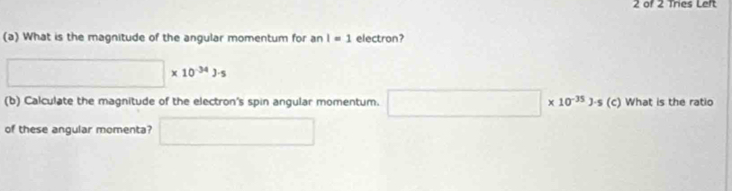 of 2 Tres Left 
(a) What is the magnitude of the angular momentum for an I=1 electron?
□ * 10^(-34)J· s
(b) Calculate the magnitude of the electron's spin angular momentum. □ * 10^(-35)J· s(c) What is the ratio 
of these angular momenta? □