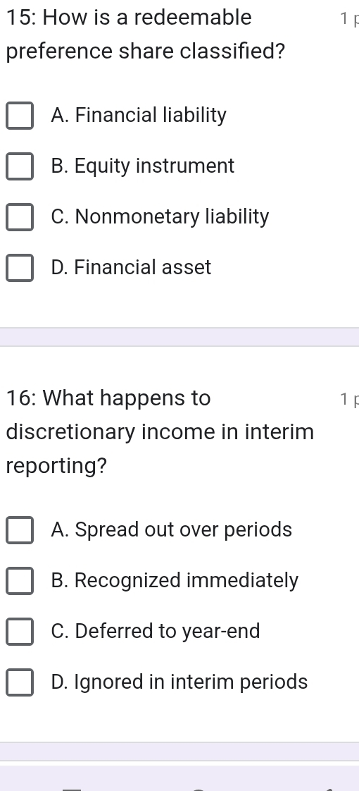 15: How is a redeemable 1 F
preference share classified?
A. Financial liability
B. Equity instrument
C. Nonmonetary liability
D. Financial asset
16: What happens to 1 F
discretionary income in interim
reporting?
A. Spread out over periods
B. Recognized immediately
C. Deferred to year-end
D. Ignored in interim periods