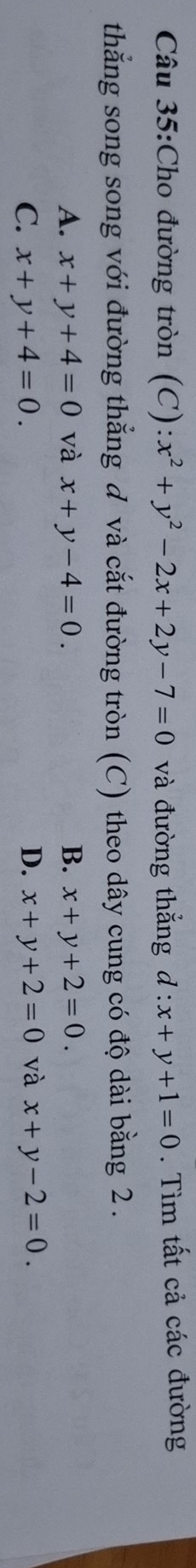 Cho đường tròn (C): x^2+y^2-2x+2y-7=0 và đường thẳng d:x+y+1=0. Tìm tất cả các đường
thẳng song song với đường thẳng đ và cắt đường tròn (C) theo dây cung có độ dài bằng 2.
A. x+y+4=0 và x+y-4=0. B. x+y+2=0.
C. x+y+4=0. D. x+y+2=0 và x+y-2=0.