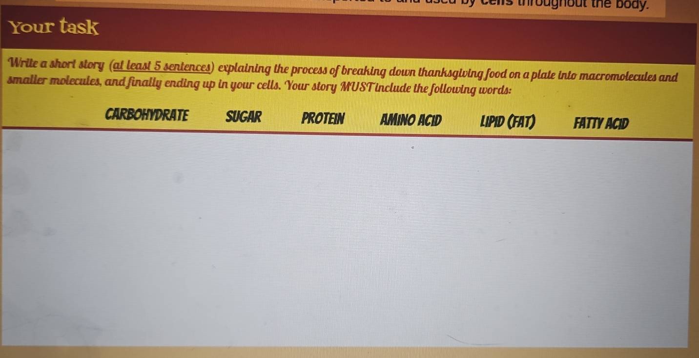 hs throughout the body. 
Your task 
Write a short story (at least_5 sentences) explaining the process of breaking down thanksgiving food on a plate into macromolecules and 
smalier molecules, and finally ending up in your cells. Your story MUSTinclude the following words: 
CARBOHYDRATE sUGAR PROTEIN Amino Acid Lipid (FAT) Fatty Acid