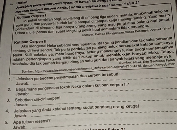 Uraian
Jawabiah pertanyaan-pertanyaan di bawah ini dengan Du
Bacalah kutipan cerpen berikut untuk menjawab soal nomor 1 dan 2!
ini pukul sembilan pagi, lalu-lalang di simpang tiga sudah mereda. Anak-anak sekolah.
Kutipan Cerpen I
para guru, dan pegawal sudah lama sampai di tempat kerja masing-masing. Yang masih
berkendara di simpang tiga hanya orang-orang yang mau pergi atau pulang dari pasar.
Udara mulai panas dan suara lengking peluit buat sementara tidak terdengar.
Sumber: Paman Klungsu dan Kuasa Peluitnya, Ahmad Tohari
Kutipan Cerpen II
Aku mengenal Neka sebagai perempuan cerdas yang pendiam dan tak suka bercerita
tentang dirinya sendin. Tak periu perdebatan panjang unluk bersepakat betapa cantiknya
Neka. Kulit cokelatnya, mata bundamya, hidung mancungnya, dan tinggi semampainya
adalah perlengkapan yang lebih dari cukup untuk menaklukkan banyak lelaki. Tetapi,
setahuku dia tak perah bergaul dengan satu pun dari banyak lelaki yang mengejarnya.
Sumber: Naka, Eep Saefuilloh Fatah
Sumber: https://www.slideshare.net/an/safitrianaa_/teks-cerpen-se/arah-71634315, dengan pengubahan
1. `Jelaskan perbedaan penyampaian dua cerpen tersebut!
Jawab:
2. Bagaimana pengenalan tokoh Neka dalam kutipan cerpen II?
Jawab:
3. Sebutkan cirl-cirl cerpen!
Jawab:
4. Jelaskan yang Anda ketahui tentang sudut pandang orang ketiga!
Jawab:
_
5. Apa tujuan resensi?
Jawab: