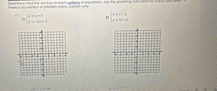 Directions: Find the solution to each systems of equations. Use the graphing calculator to check your work. I 
there is no solution or infinitely many, explain why. 
1) beginarrayl y=x+3 y=-2x+3endarray. 2) beginarrayl y=x+2 y=4x-1endarray.

2x+y=-6
A =2x=0