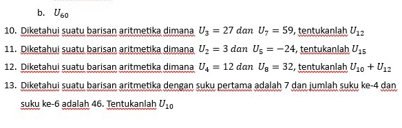 b. U_60
10. Diketahui suatu barisan aritmetika dimana U_3=27 dan U_7=59 , tentukanlah U_12
11. Diketahui suatu barisan aritmetika dimana U_2=3 dan U_5=-24 , tentukanlah U_15
12. Diketahui suatu barisan aritmetika dimana U_4=12 dan U_8=32 , tentukanlah U_10+U_12
13. Diketahui suatu barisan aritmetika dengan suku pertama adalah 7 dan jumlah suku ke -4 dan
suku ke -6 adalah 46. Tentukanlah U_10