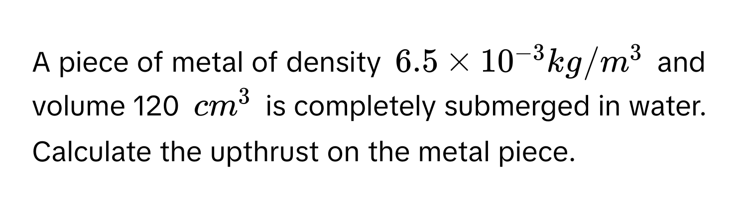 A piece of metal of density $6.5 * 10^(-3) kg/m^3$ and volume 120 $cm^3$ is completely submerged in water. Calculate the upthrust on the metal piece.