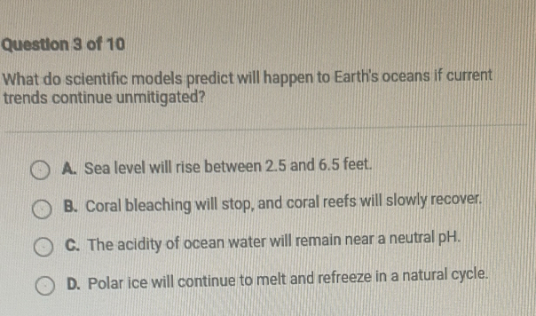 What do scientific models predict will happen to Earth's oceans if current
trends continue unmitigated?
A. Sea level will rise between 2.5 and 6.5 feet.
B. Coral bleaching will stop, and coral reefs will slowly recover.
C. The acidity of ocean water will remain near a neutral pH.
D. Polar ice will continue to melt and refreeze in a natural cycle.