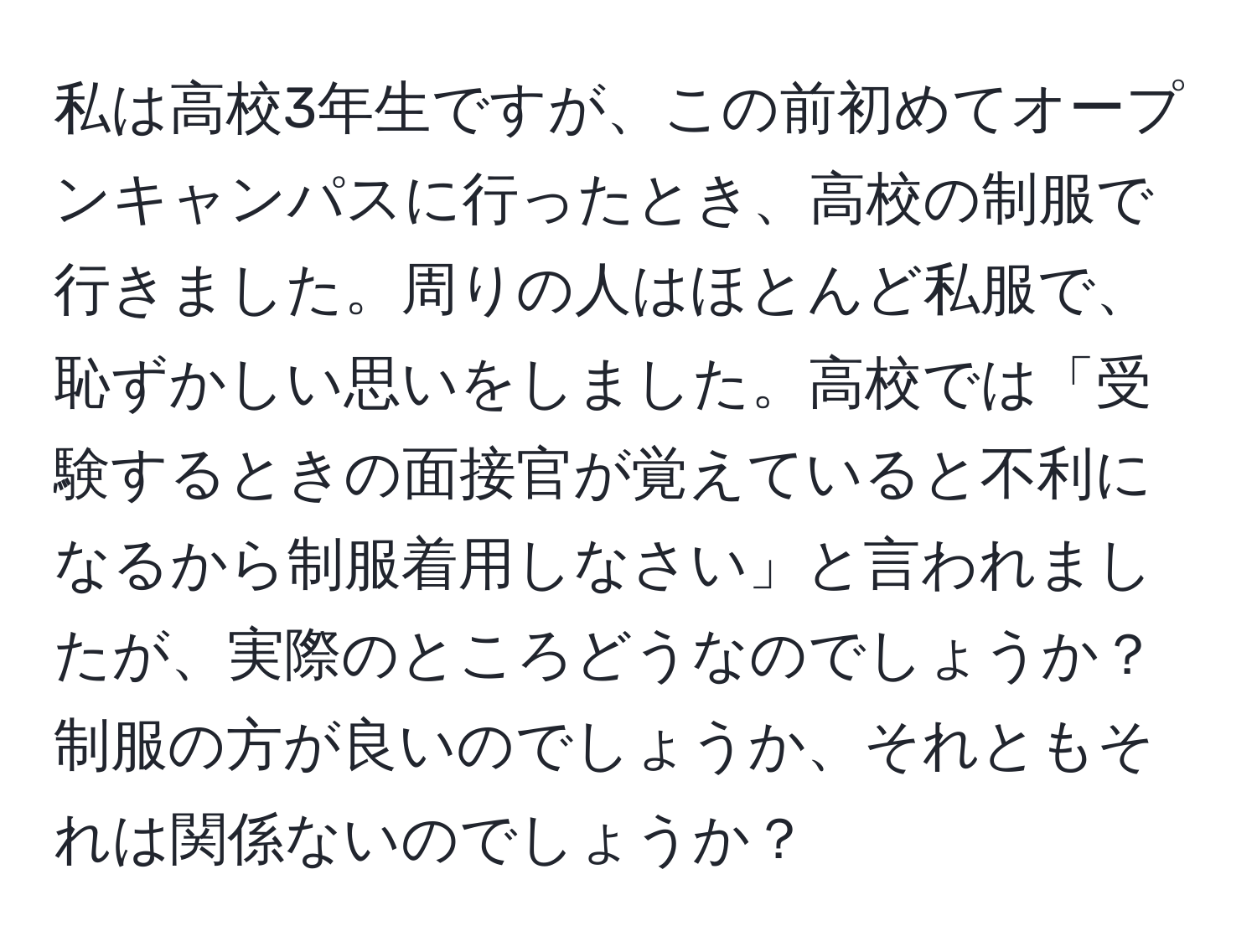 私は高校3年生ですが、この前初めてオープンキャンパスに行ったとき、高校の制服で行きました。周りの人はほとんど私服で、恥ずかしい思いをしました。高校では「受験するときの面接官が覚えていると不利になるから制服着用しなさい」と言われましたが、実際のところどうなのでしょうか？制服の方が良いのでしょうか、それともそれは関係ないのでしょうか？